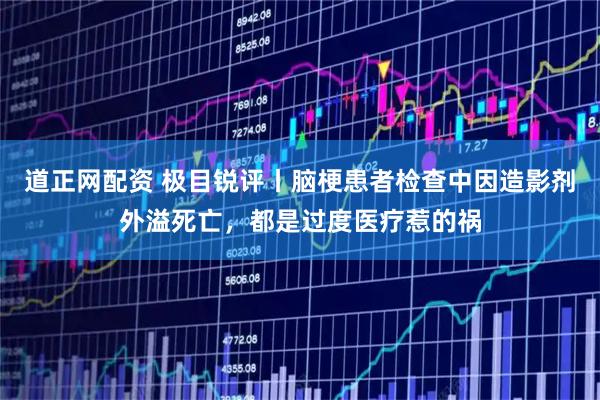 道正网配资 极目锐评丨脑梗患者检查中因造影剂外溢死亡，都是过度医疗惹的祸
