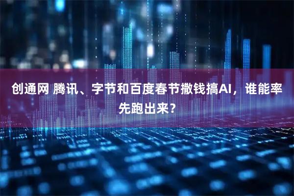 创通网 腾讯、字节和百度春节撒钱搞AI，谁能率先跑出来？