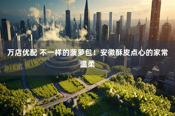 万店优配 不一样的菠萝包！安徽酥皮点心的家常温柔