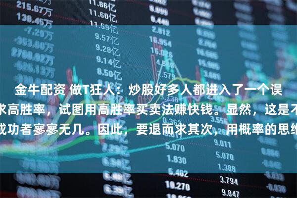 金牛配资 做T狂人：炒股好多人都进入了一个误区，就是废寝忘食的追求高胜率，试图用高胜率买卖法赚快钱。显然，这是不合时宜的，成功者寥寥无几。因此，要退而求其次，用概率的思维看待涨跌、用概率的思维看待买卖的成