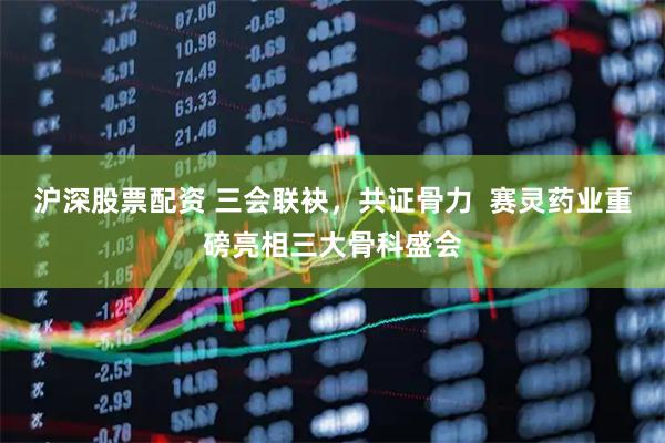 沪深股票配资 三会联袂，共证骨力  赛灵药业重磅亮相三大骨科盛会