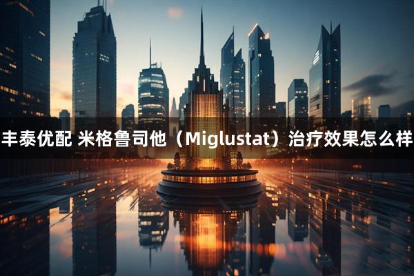 丰泰优配 米格鲁司他（Miglustat）治疗效果怎么样