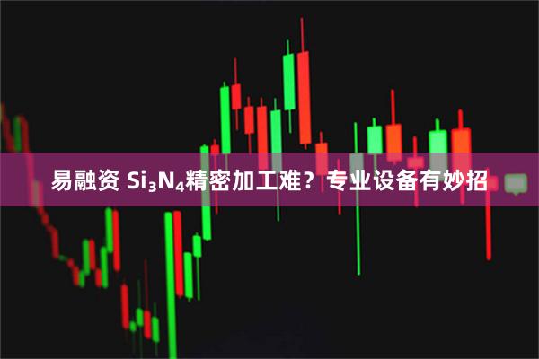 易融资 Si₃N₄精密加工难？专业设备有妙招