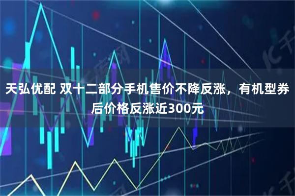 天弘优配 双十二部分手机售价不降反涨，有机型券后价格反涨近300元