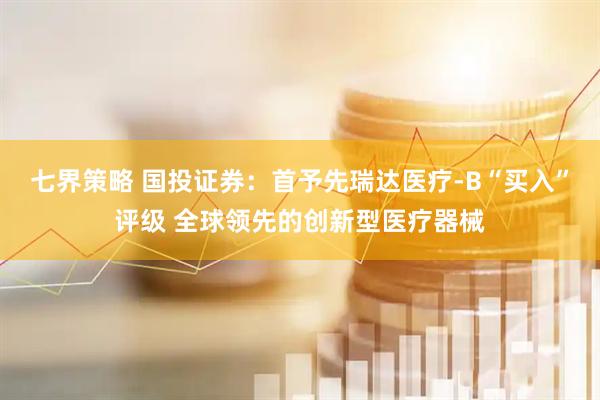 七界策略 国投证券：首予先瑞达医疗-B“买入”评级 全球领先的创新型医疗器械