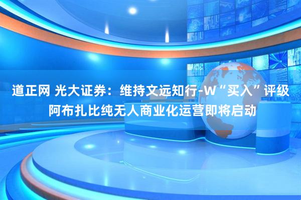 道正网 光大证券：维持文远知行-W“买入”评级 阿布扎比纯无人商业化运营即将启动