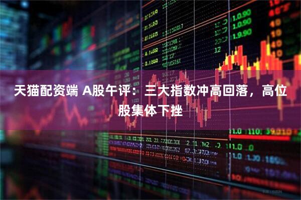 天猫配资端 A股午评：三大指数冲高回落，高位股集体下挫