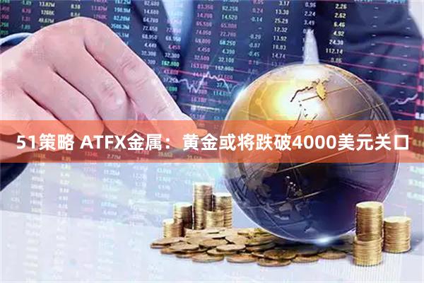 51策略 ATFX金属：黄金或将跌破4000美元关口