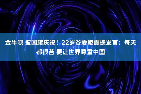 金牛呗 披国旗庆祝！22岁谷爱凌震撼发言：每天都很苦 要让世界尊重中国