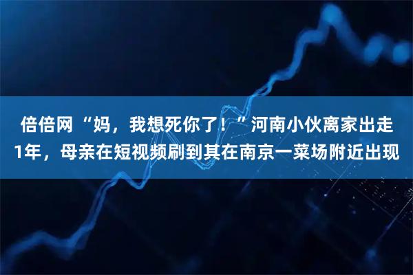 倍倍网 “妈，我想死你了！”河南小伙离家出走1年，母亲在短视频刷到其在南京一菜场附近出现