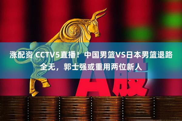 涨配资 CCTV5直播！中国男篮VS日本男篮退路全无，郭士强或重用两位新人