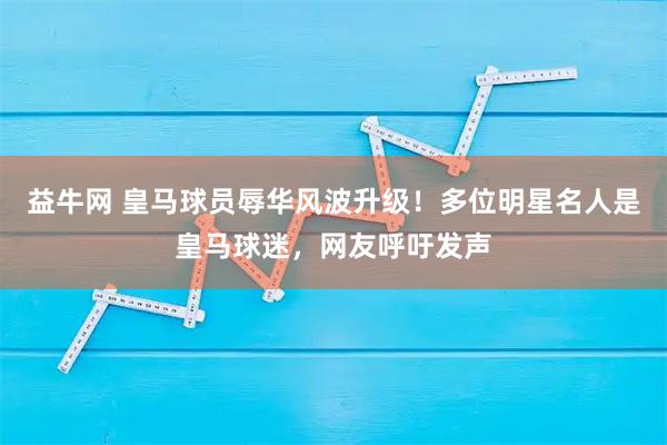 益牛网 皇马球员辱华风波升级！多位明星名人是皇马球迷，网友呼吁发声