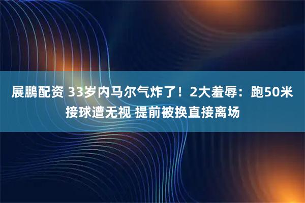 展鵬配资 33岁内马尔气炸了！2大羞辱：跑50米接球遭无视 提前被换直接离场