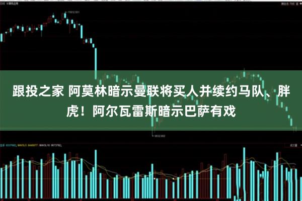 跟投之家 阿莫林暗示曼联将买人并续约马队、胖虎！阿尔瓦雷斯暗示巴萨有戏