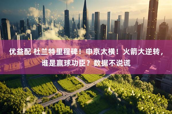 优益配 杜兰特里程碑！申京太横！火箭大逆转，谁是赢球功臣？数据不说谎