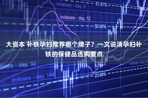 大资本 补铁孕妇推荐哪个牌子？一文说清孕妇补铁的保健品选购要点