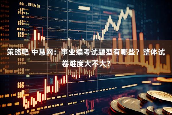 策略吧 中慧网：事业编考试题型有哪些？整体试卷难度大不大？