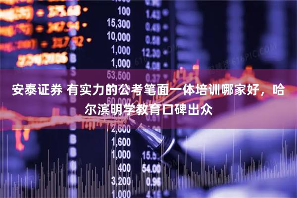 安泰证券 有实力的公考笔面一体培训哪家好，哈尔滨明学教育口碑出众