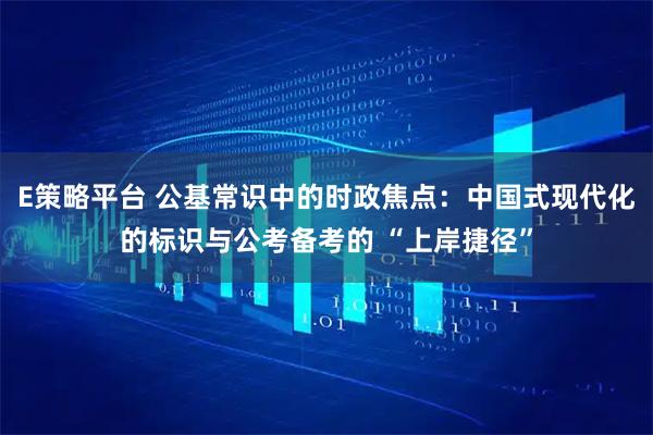 E策略平台 公基常识中的时政焦点：中国式现代化的标识与公考备考的 “上岸捷径”