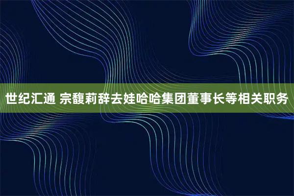 世纪汇通 宗馥莉辞去娃哈哈集团董事长等相关职务