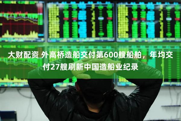 大财配资 外高桥造船交付第600艘船舶，年均交付27艘刷新中国造船业纪录