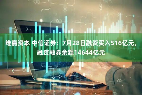 维嘉资本 中信证券：7月28日融资买入516亿元，融资融券余额14644亿元