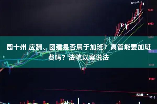 园十州 应酬、团建是否属于加班？高管能要加班费吗？法院以案说法