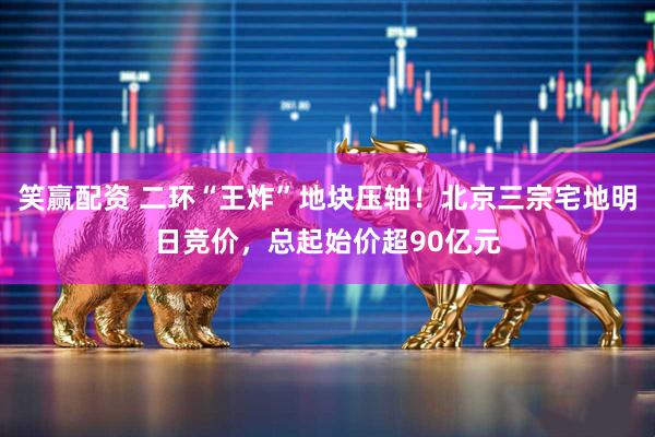 笑赢配资 二环“王炸”地块压轴！北京三宗宅地明日竞价，总起始价超90亿元