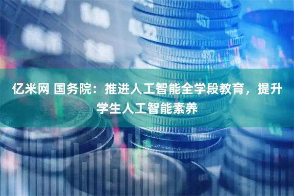 亿米网 国务院：推进人工智能全学段教育，提升学生人工智能素养