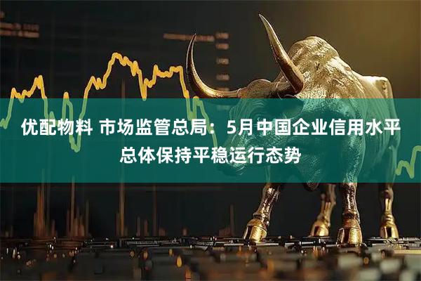 优配物料 市场监管总局：5月中国企业信用水平总体保持平稳运行态势