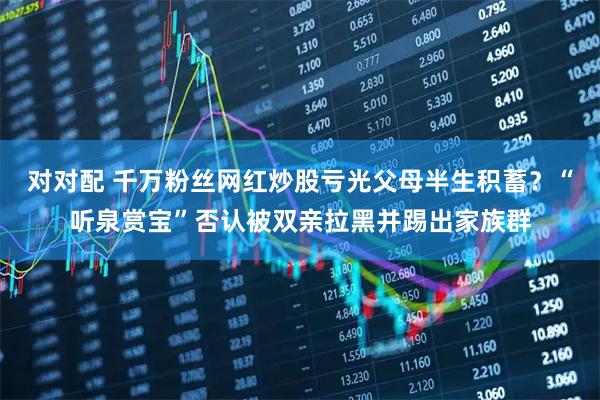对对配 千万粉丝网红炒股亏光父母半生积蓄？“听泉赏宝”否认被双亲拉黑并踢出家族群
