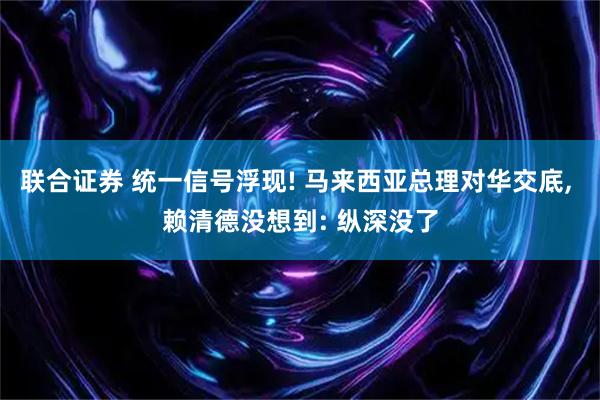 联合证券 统一信号浮现! 马来西亚总理对华交底, 赖清德没想到: 纵深没了